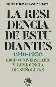 la residencia de estudiantes (1910-1936): grupo universitario y r esidencia de señoritas-isabel perez villanueva tovar-9788493886011