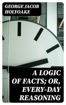 a logic of facts; or, every-day reasoning (ebook)-george jacob holyoake-8596547245421