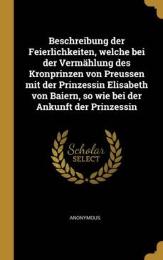 beschreibung der feierlichkeiten welche bei der vermahlung des kronprinzen von preussen mit der prinzessin elisabeth von baiern so wie bei der ankunft der prinzessin-9780353734241
