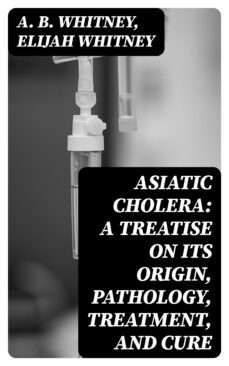 asiatic cholera: a treatise on its origin, pathology, treatment, and cure (ebook)-a. b. whitney-elijah whitney-8596547328261