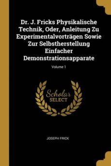 dr. j. fricks physikalische technik, oder, anleitung zu experimentalvortragen sowie zur selbstherstellung einfacher demonstrationsapparate; volume 1-9780270935561