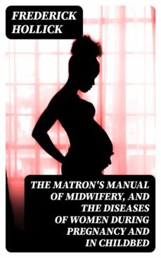 the matron's manual of midwifery, and the diseases of women during pregnancy and in childbed (ebook)-frederick hollick-8596547043171