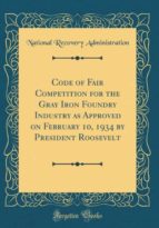 CODE OF FAIR COMPETITION FOR THE GRAY IRON FOUNDRY INDUSTRY AS APPROVED ON FEBRUARY 10, 1934 BY PRESIDENT ROOSEVELT (CLASSIC REPRINT)