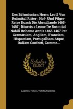 DES BÖHMISCHEN HERRN LEOS VON ROŽMITAL RITTER-, HOF- UND PILGER-REISE DURCH DIE ABENDLANDE 1465-1467 ; ITINERIS A LEONE DE ROSMITAL NOBILI BOHEMO ANNIS 1465-1467 PER GERMANIAM, ANGLIAM, FRANCIAM, HISPANIAM, PORTUGALLIAM ATQUE ITALIAM CONFECTI, COMME...